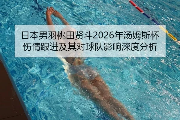 日本男羽桃田贤斗2026年汤姆斯杯伤情跟进及其对球队影响深度分析