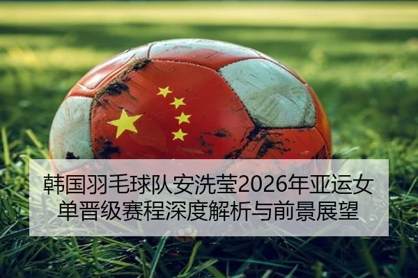 韩国羽毛球队安洗莹2026年亚运女单晋级赛程深度解析与前景展望